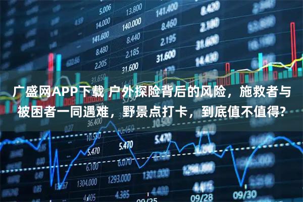 广盛网APP下载 户外探险背后的风险，施救者与被困者一同遇难，野景点打卡，到底值不值得?