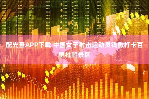 配先查APP下载 中国女子射击运动员钱微打卡百里杜鹃景区
