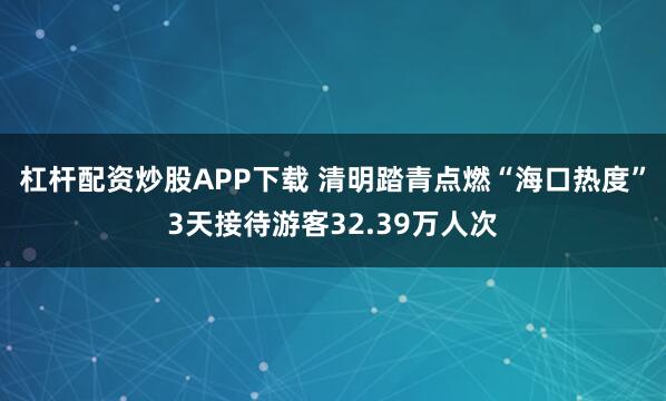 杠杆配资炒股APP下载 清明踏青点燃“海口热度”3天接待游客32.39万人次