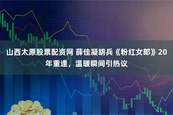 山西太原股票配资网 薛佳凝胡兵《粉红女郎》20年重逢，温暖瞬间引热议