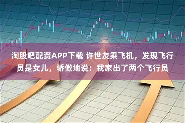 淘股吧配资APP下载 许世友乘飞机，发现飞行员是女儿，骄傲地说：我家出了两个飞行员