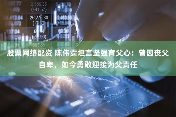 股票网络配资 陈伟霆坦言坚强育父心：曾因丧父自卑，如今勇敢迎接为父责任