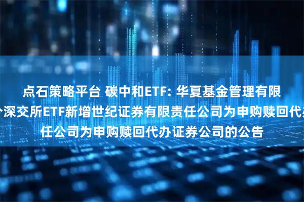 点石策略平台 碳中和ETF: 华夏基金管理有限公司关于旗下部分深交所ETF新增世纪证券有限责任公司为申购赎回代办证券公司的公告