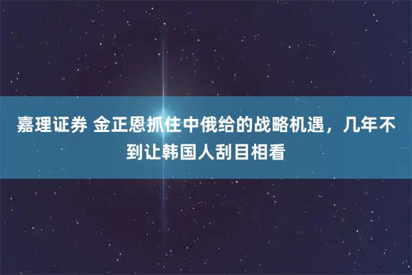嘉理证券 金正恩抓住中俄给的战略机遇，几年不到让韩国人刮目相看