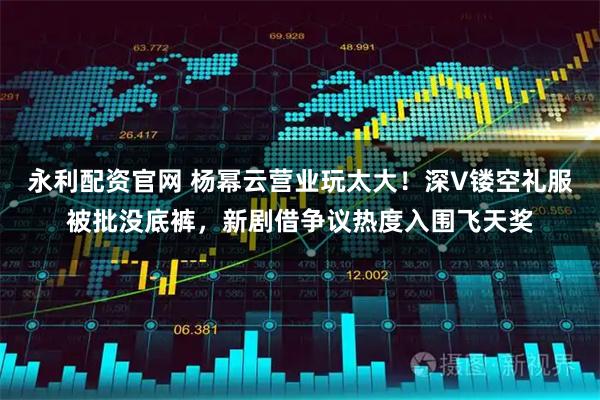 永利配资官网 杨幂云营业玩太大！深V镂空礼服被批没底裤，新剧借争议热度入围飞天奖