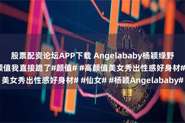 股票配资论坛APP下载 Angelababy杨颖绿野仙踪精灵大片，这神仙颜值我直接跪了#颜值# #高颜值美女秀出性感好身材# #仙女# #杨颖Angelababy#