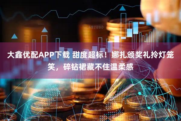 大鑫优配APP下载 甜度超标！娜扎颁奖礼拎灯笼笑，碎钻裙藏不住温柔感