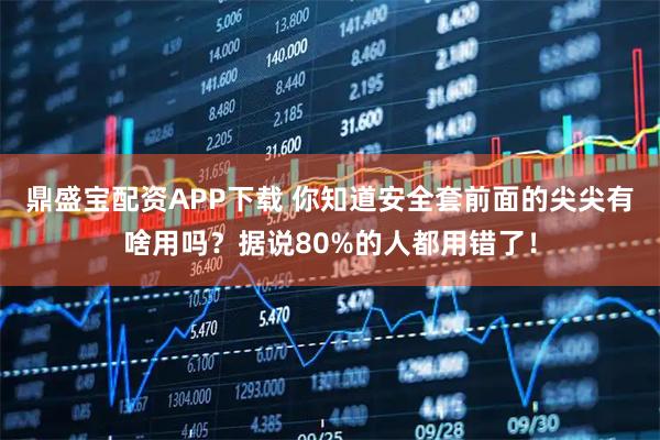 鼎盛宝配资APP下载 你知道安全套前面的尖尖有啥用吗？据说80%的人都用错了！