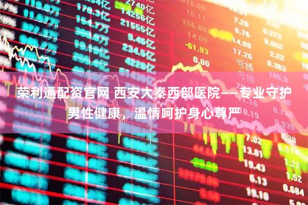 荣利通配资官网 西安大秦西部医院——专业守护男性健康，温情呵护身心尊严