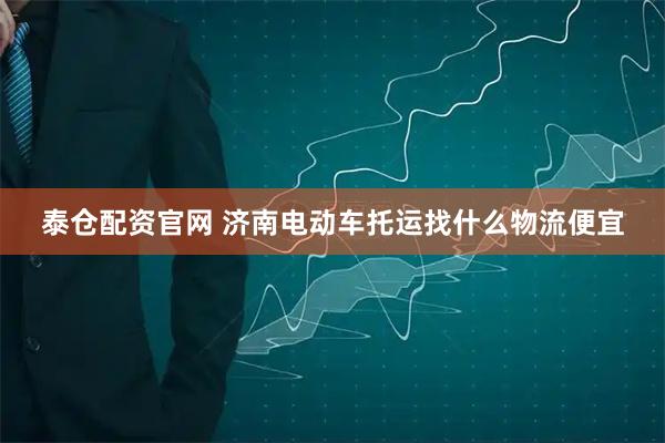 泰仓配资官网 济南电动车托运找什么物流便宜