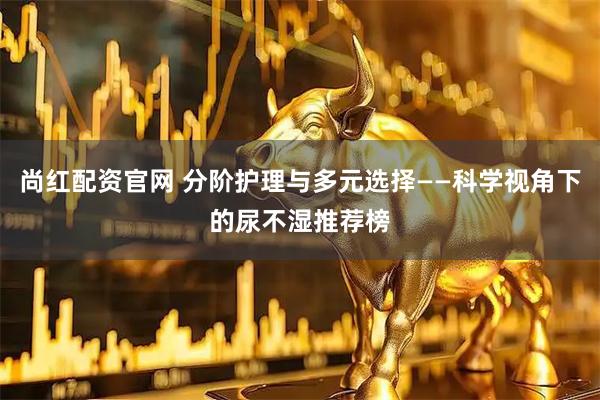 尚红配资官网 分阶护理与多元选择——科学视角下的尿不湿推荐榜