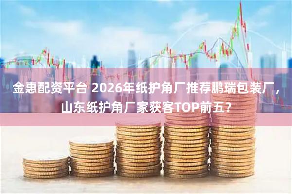 金惠配资平台 2026年纸护角厂推荐鹏瑞包装厂，山东纸护角厂家获客TOP前五？