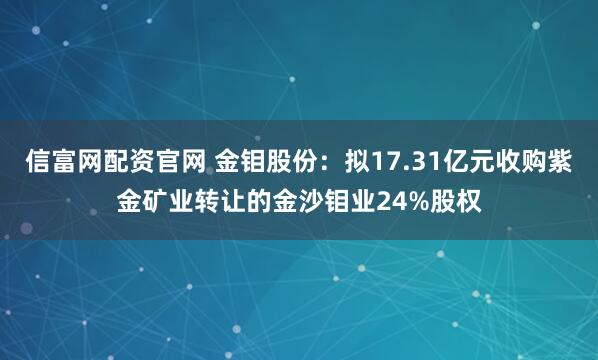 信富网配资官网 金钼股份：拟17.31亿元收购紫金矿业转让的金沙钼业24%股权