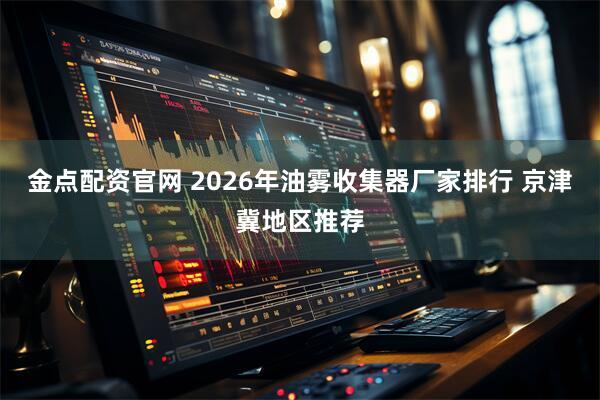 金点配资官网 2026年油雾收集器厂家排行 京津冀地区推荐