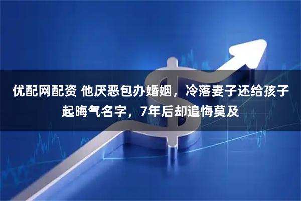 优配网配资 他厌恶包办婚姻，冷落妻子还给孩子起晦气名字，7年后却追悔莫及