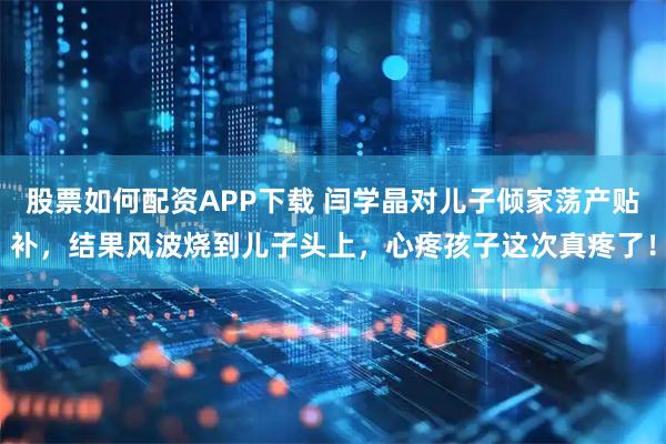 股票如何配资APP下载 闫学晶对儿子倾家荡产贴补，结果风波烧到儿子头上，心疼孩子这次真疼了！