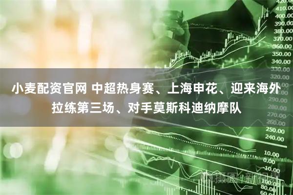 小麦配资官网 中超热身赛、上海申花、迎来海外拉练第三场、对手莫斯科迪纳摩队