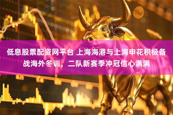 低息股票配资网平台 上海海港与上海申花积极备战海外冬训，二队新赛季冲冠信心满满