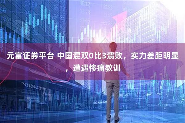 元富证券平台 中国混双0比3溃败，实力差距明显，遭遇惨痛教训