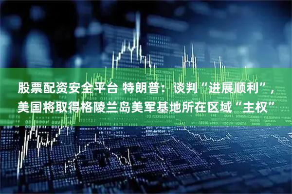 股票配资安全平台 特朗普：谈判“进展顺利”，美国将取得格陵兰岛美军基地所在区域“主权”