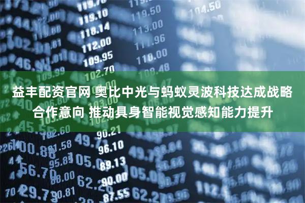 益丰配资官网 奥比中光与蚂蚁灵波科技达成战略合作意向 推动具身智能视觉感知能力提升