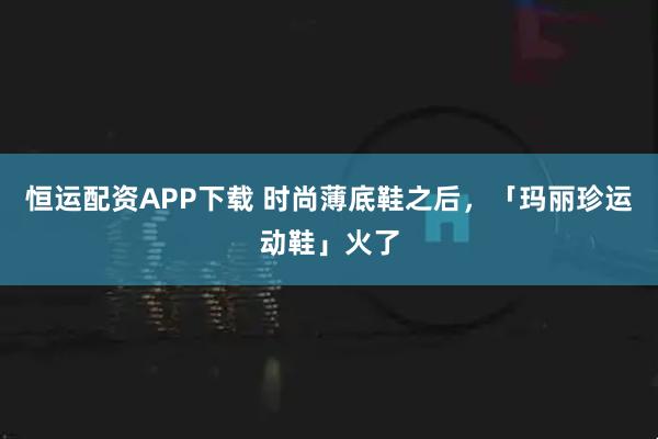 恒运配资APP下载 时尚薄底鞋之后，「玛丽珍运动鞋」火了