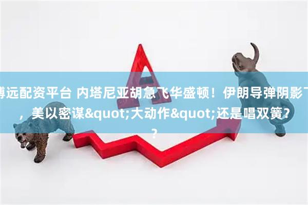 博远配资平台 内塔尼亚胡急飞华盛顿！伊朗导弹阴影下，美以密谋"大动作"还是唱双簧？