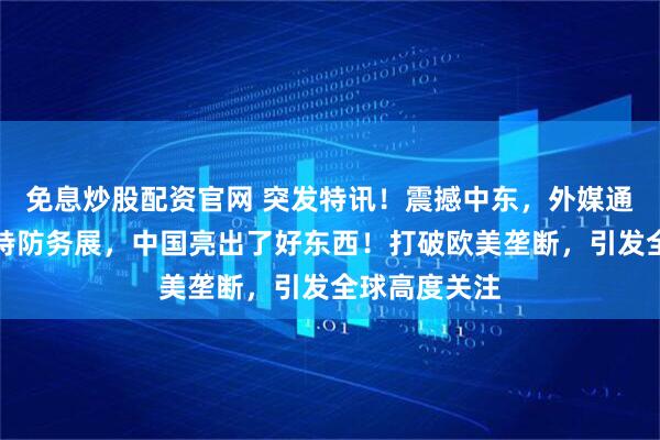 免息炒股配资官网 突发特讯！震撼中东，外媒通告全球：沙特防务展，中国亮出了好东西！打破欧美垄断，引发全球高度关注