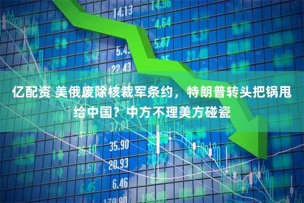 亿配资 美俄废除核裁军条约，特朗普转头把锅甩给中国？中方不理美方碰瓷