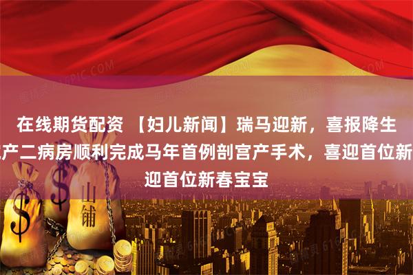 在线期货配资 【妇儿新闻】瑞马迎新，喜报降生！我院产二病房顺利完成马年首例剖宫产手术，喜迎首位新春宝宝