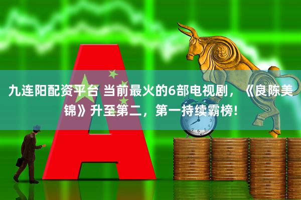 九连阳配资平台 当前最火的6部电视剧，《良陈美锦》升至第二，第一持续霸榜!
